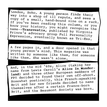 London, Soho. A young person finds their way into a shop of ill repute, and finds a copy of a small hand-bound zine on a magazine rack. If you&rsquo;ve been reading Clippings for long enough, or you know your trans history, you might recognize the name; Transvestia, published by Virginia Prince&rsquo;s Full Personality Expression.
A few pages in, and a door opened in that young person&rsquo;s mind. This magazine was written by people like them, for people like them. They hadn&rsquo;t quite had a name for it before, but now they did; and now, they knew they weren&rsquo;t alone.
And, in the mid &rsquo;60s, Alice &ndash; taking her name from Lewis Caroll&rsquo;s Alice In Wonderland &ndash; and three other European members of FPE decided to found their own off-shoot. Somewhat poetically, this French-speaking Brit and her new friends decided to name themselves after a certain France-born Brit, and the Beaumont Society was born.