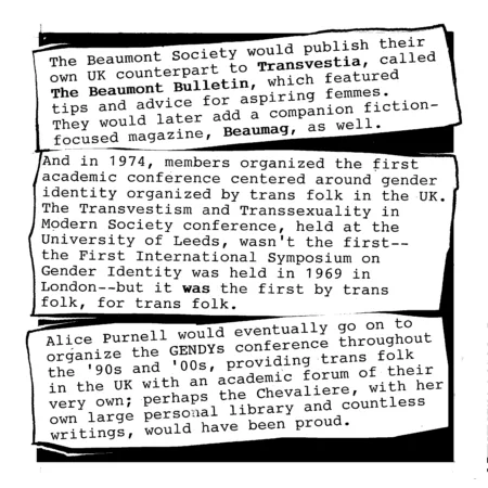 The Beaumont Society, as they called themselves, would publish their own home-grown UK counterpart to Transvestia, called The Beaumont Bulletin, which featured tips and advice for aspiring femmes. They would later add a companion fiction-focused magazine, Beaumag, as well.
And in 1974, members organized the first academic conference centered around gender identity and organized by trans folk in the UK. The Transvestism and Transsexuality in Modern Society conference, held at the University of Leeds, wasn&rsquo;t the first &ndash; the First International Symposium on Gender Identity was held in 1969 in London &ndash; but it was the first organized by trans folk and about trans folk.
Alice Purnell would eventually go on to organize and hold the GENDYs conference throughout the &rsquo;90s and &rsquo;00s, providing trans folk in the UK with an academic forum of their very own; perhaps the Chevaliere, with her own large personal library and countless writings, would have been proud of this, too.