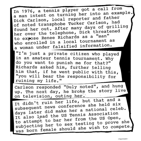 In 1976, a tennis player got a call from a man intent on turning her into an example. Dick Carlson, father of the now-infamous conservative political commentator and transphobe Tucker Carlson, had found her out. After many days of grilling her over the telephone, Dick threatened to expose Renee Richards as a transsexual who enrolled in the US open as a woman.
“I’m just a private citizen who played in an amateur tennis tournament. Why do you want to punish me for that?”, Richards asked him, telling him that, if he went public with this, “you will bear the responsibility for ruining my life.”
Carlson responded “Duly noted”, and hung up. The next day, he broke the story live on television, outing her.
Carlson didn’t ruin her life, but that story and a subsequent news conference she held six days later did make her a national celebrity. It also led the United States Tennis Association to attempt to bar her from the tournament, subjecting her to sex testing to prove that she was born female should she wish to compete.