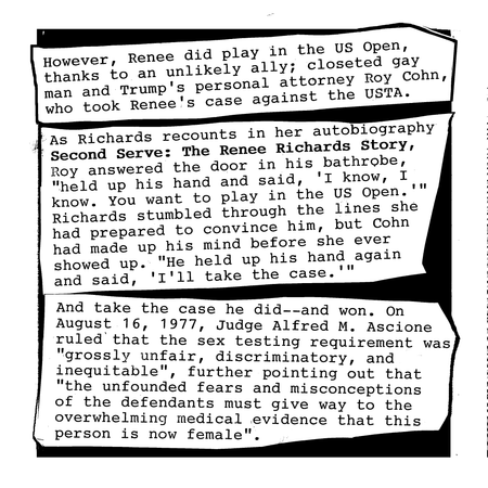 However, Renee did play in the US Open, thanks to an unlikely ally; Trump’s personal attorney and closeted gay man Roy Cohn, who took Renee’s case against the United States Tennis Association. As Richards recounts in her autobiography Second Serve: The Renee Richards Story, Roy answered the door in his bathrobe, “held up his hand and said:”I know, I know. You want to play in the U.S. Open.” I was unnerved by his directness…He held up his hand again and said, “I’ll take the case.””
And take the case, he did–and won. On August 16, 1977, Judge Alfred M. Ascione ruled that the sex testing requirement was “grossly unfair, discriminatory, and inequitable”, further pointing out that “the unfounded fears and misconceptions of defendants must give way to the overwhelming medical evidence that this person is now female.”