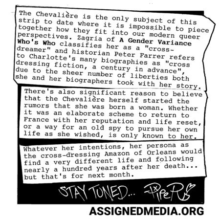 The Chevalière is the only subject of this strip to date where it is impossible to piece together how they fit into our modern gendered language. Zagria of *A Gender Variance Who's Who* classifies them as a "cross-dreamer", and historian Peter Farrer refers to Charlotte's biographies as "very nearly cross dressing fiction, a century in advance,", due to the sheer number of liberties the Chevalière and her biographers took in describing her life.There's also significant reason to believe that the Chevalière herself started the rumors that she was born a woman. Whether it was to drum up an elaborate reason to return to France with her life and debts reset, or because she genuinely wanted an excuse to present herself as she pleased, is a reason only known to her.Whatever her intentions at the time, her persona as the crossdressing Amazon of Orleans would find a very different life and following nearly a hundred years after her death....but we'll talk about that next month. Stay tuned.