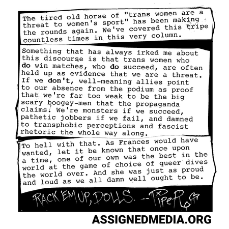 The tired, old horse of &ldquo;trans women are a threat to women&rsquo;s sport&rdquo; has been making the rounds again; we&rsquo;ve covered this countless times in this very column. Something that has always irked me about this discourse is that trans women who do win matches, who do succeed, are often used as evidence that we are a threat. Well-meaning self-proclaimed allies will often point out that most of the time we never even get close to the podium, as if our losses are the proof in the transmisogynistic pudding that we&rsquo;re far too weak to be the big scary boogie-men the propaganda claims. Monsters if we succeed, punching bags if we fail, and damned to transphobic perceptions and fascist rhetoric the whole way.
To hell with that. As Frances would have wanted, let it be known that once upon a time one of our own was the best in the world at the game of choice of dive bars the world over. And she was just as damned loud and proud about it as she ought to be.
