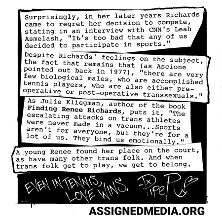 Surprisingly, in her later years Richards came to regret her decision to compete, stating in an interview with CNN’s Leah Asmelash, “It’s too bad that any of us decided to participate in sports, because it takes away from the main issue of the sadness of having been born with this tendency.”
But despite Richards’ feelings on her own transness or whether or not trans folk should be allowed to compete, the fact remains that (as Ascione pointed out back in 1977), “there are very few biological males, who are accomplished tennis players, who are also either pre-operative or post-operative transsexuals.”
As fellow TJA member and author of the book Finding Renee Richards Julie Kliegman put it, The escalating attacks on trans athletes were never made in a vacuum… Sports aren’t for everyone, but they’re for a lot of us. They bind us emotionally.”
A young Renee found her place on the court, as did many young trans folk. And when trans folk get to play, we get to belong.