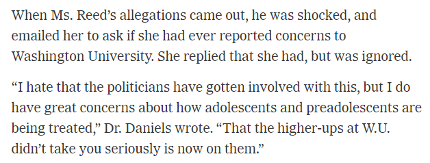 When Ms. Reed's allegations came out, he was shocked, and emailed her to ask if she had ever reported concerns to Washington University. She replied that she had, but was ignored. "I hate that the politicians have gotten involved with this, but I do have great concerns about how adolescents and preadolescents are being treated," Dr. Daniels wrote. "That the higher-ups at W.U. didn't take you seriously is now on them.