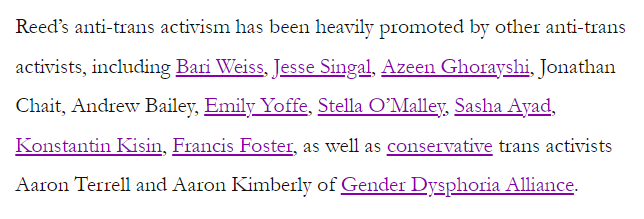 Reed's anti-trans activism has been heavily promoted by other ant-trans activists including Bari Weiss, Jesse Singal, Azeen Ghorayshi, Jonathan Chait, Andrew Bailey, Emily Yoffe, Stella O'Malley, Sasha Ayad, Konstantin Kisin, Francis Foster, as well as conservative trans activists Aaron Terrell and Aaron Kimberly of Gender Dysphoria Alliance.