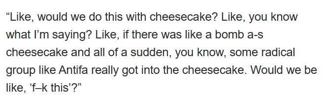 Like, would we do this with cheesecake? Like, you know what I'm saying? Like, if there was like a bomb ass cheesecake and all of a sudden, you know, some radical group like Antifa really cot into the cheesecake. Would we be like "fuck this"?