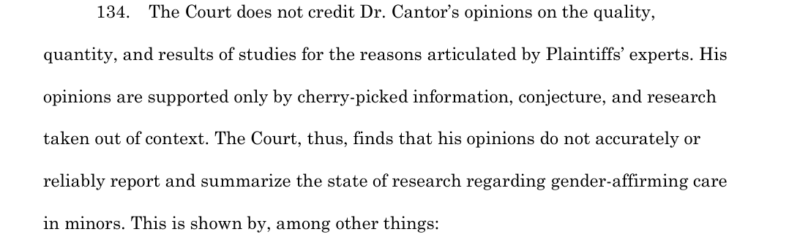 134. The Court does not credit Dr. Cantor's opinions on the qyality, quantity, and results of studies for the reasons articulated by Plaintiff's experts. His opinions are supported only by cherry-picked information, conjecture, and research taken out of context. The Court, thus, funds that his opinions do not accurately or reliably report and summarize the state of research regarding gender-affirming care in minors.
