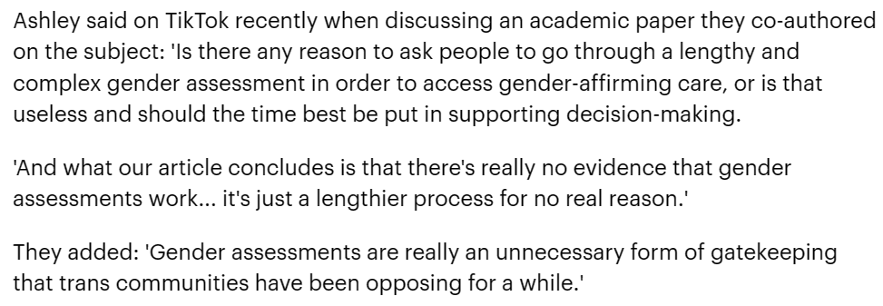 Ashley said on TikTok recently when discussing an academic paper they co-authored on the subject: "Is there any reason to ask people to go through a lengthy and complex gender assessment in order to access gender-affirming care, or is it useless..."