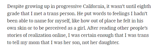 He put words to feelings I hadn&rsquo;t been able to name for myself, like how out of place he felt in his own skin or to be perceived as a girl. After reading other people&rsquo;s stories of realization online, I was certain enough to tell my mom.