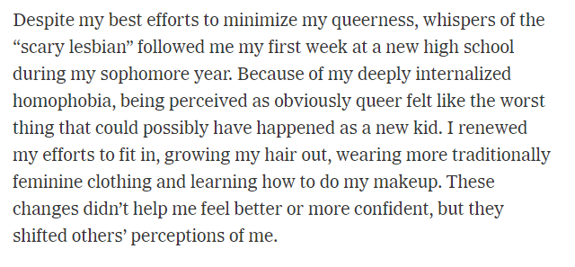 Because of my deeply internalized homophobia, being perceived as obviously queer felt like the worst thing that could possibly have happened as a new kid. I renewed my efforts to fit in, growing my hair out, wearing traditionally feminine clothing.
