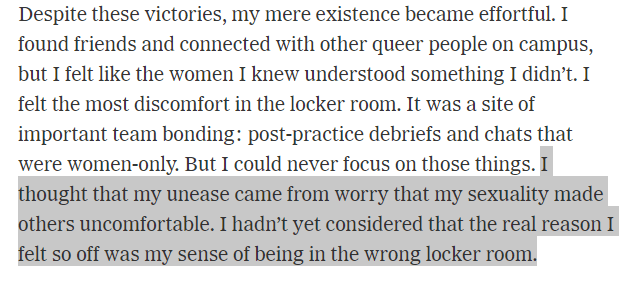 I thought that my unease came from worry that my sexuality made others uncomfortable. I hadn't yet considered that the real reason I felt so off was my sense of beng in the wrong locker room.