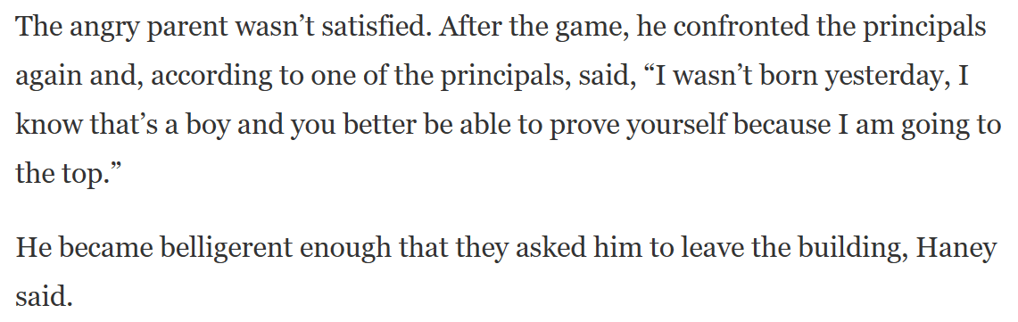 The angry parent wasn&rsquo;t satisfied. After the game, he confronted the principals again and, according to one of the principals, said, &ldquo;I wasn&rsquo;t born yesterday, I know that&rsquo;s a boy and you better be able to prove yourself because I am going to the top.