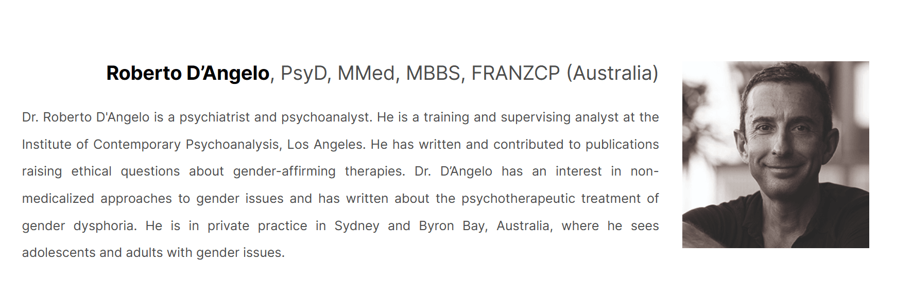 Dr. Roberto D'Angelo is a psychiatrist and psychoanalyst. He is a training and supervising analyst at the Institute of Contemporary Psychoanalysis, Los Angeles. Dr. D'Angelo has an interest in non-medicalized approaches to gender issues...