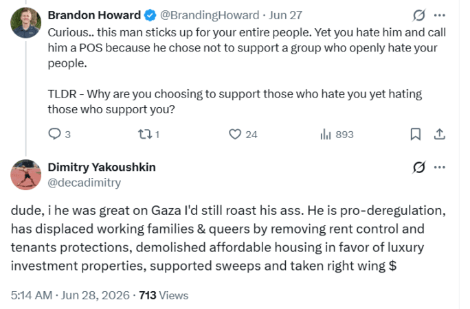 Twitter posts.Brandon Howard (@BrandingHoward)" Curious.. this man sticks up for your entire people. Yet you hate him and call him a POS because he chose not to support a group who openly hate your people. TLDR - Why are you choosing to support those who hate you yet hating those who support you?Dmitry Yakoushkin (@decadimitry)" dude, if he was great on Gaza I'd still roast his ass. He is pro-deregulation, has displaced working families & queers by removing rent control and tenants protections, demolished affordable housing in favor of luxury investment properties, supported sweeps and taken right wing $